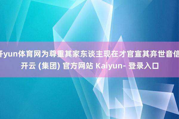 开yun体育网为尊重其家东谈主现在才官宣其弃世音信-开云 (集团) 官方网站 Kaiyun- 登录入口