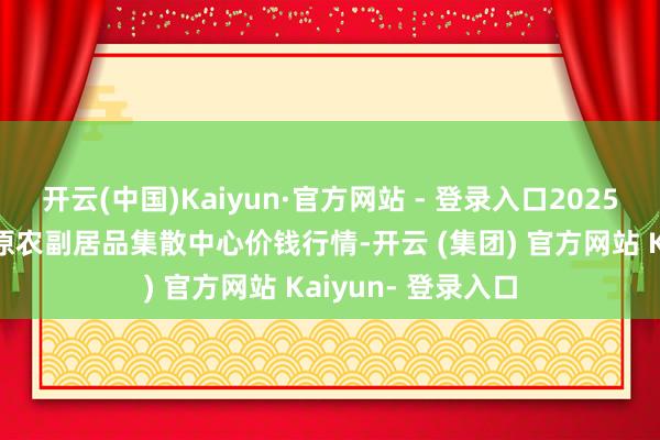 开云(中国)Kaiyun·官方网站 - 登录入口2025年1月8日青藏高原农副居品集散中心价钱行情-开云 (集团) 官方网站 Kaiyun- 登录入口