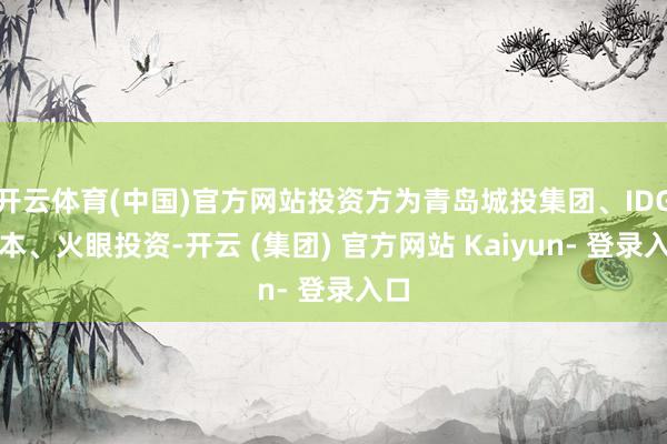 开云体育(中国)官方网站投资方为青岛城投集团、IDG成本、火眼投资-开云 (集团) 官方网站 Kaiyun- 登录入口