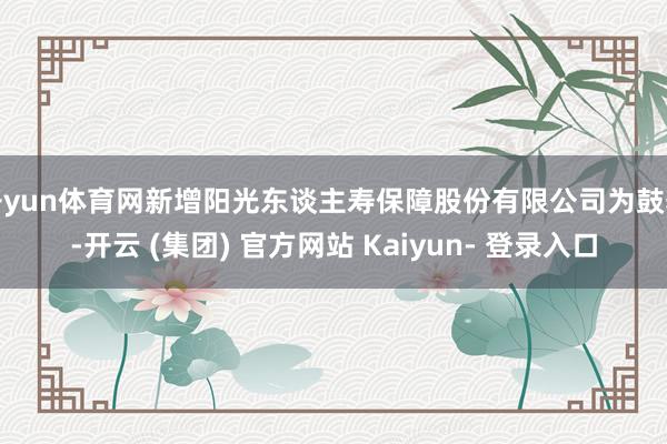 开yun体育网新增阳光东谈主寿保障股份有限公司为鼓舞-开云 (集团) 官方网站 Kaiyun- 登录入口