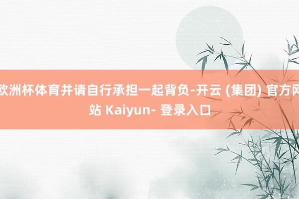 欧洲杯体育并请自行承担一起背负-开云 (集团) 官方网站 Kaiyun- 登录入口