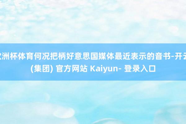 欧洲杯体育何况把柄好意思国媒体最近表示的音书-开云 (集团) 官方网站 Kaiyun- 登录入口