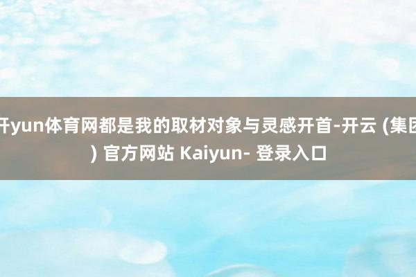 开yun体育网都是我的取材对象与灵感开首-开云 (集团) 官方网站 Kaiyun- 登录入口