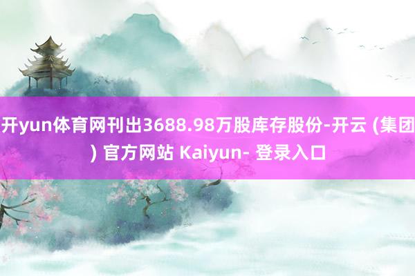 开yun体育网刊出3688.98万股库存股份-开云 (集团) 官方网站 Kaiyun- 登录入口