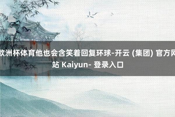 欧洲杯体育他也会含笑着回复环球-开云 (集团) 官方网站 Kaiyun- 登录入口