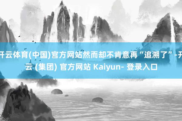 开云体育(中国)官方网站然而却不肯意再“追溯了”-开云 (集团) 官方网站 Kaiyun- 登录入口