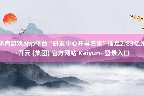体育游戏app平台“研发中心开导名堂”插足2.83亿元-开云 (集团) 官方网站 Kaiyun- 登录入口