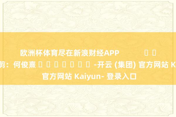 欧洲杯体育尽在新浪财经APP            						包袱裁剪：何俊熹 							-开云 (集团) 官方网站 Kaiyun- 登录入口