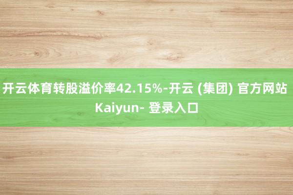开云体育转股溢价率42.15%-开云 (集团) 官方网站 Kaiyun- 登录入口