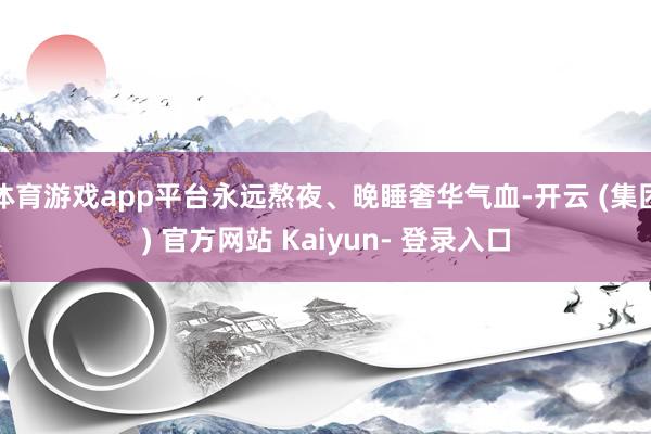 体育游戏app平台永远熬夜、晚睡奢华气血-开云 (集团) 官方网站 Kaiyun- 登录入口