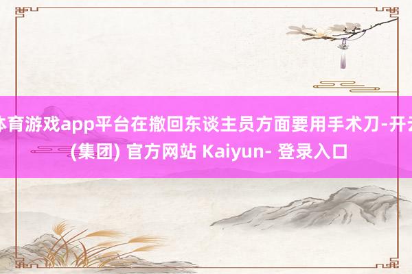 体育游戏app平台在撤回东谈主员方面要用手术刀-开云 (集团) 官方网站 Kaiyun- 登录入口