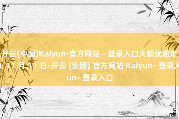 开云(中国)Kaiyun·官方网站 - 登录入口大额优惠来了!11 月 11 日-开云 (集团) 官方网站 Kaiyun- 登录入口