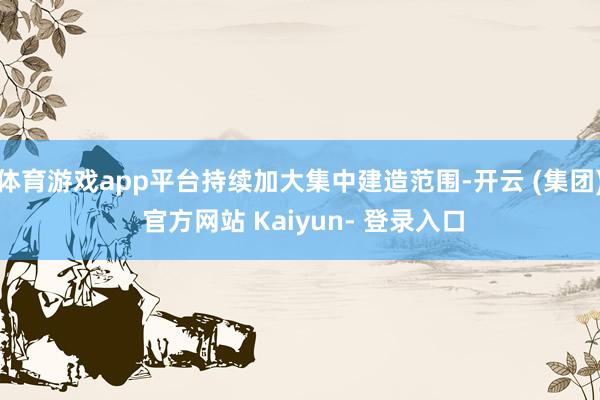 体育游戏app平台持续加大集中建造范围-开云 (集团) 官方网站 Kaiyun- 登录入口