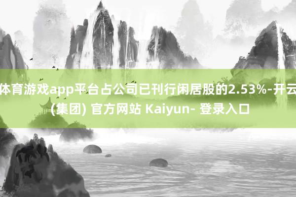 体育游戏app平台占公司已刊行闲居股的2.53%-开云 (集团) 官方网站 Kaiyun- 登录入口
