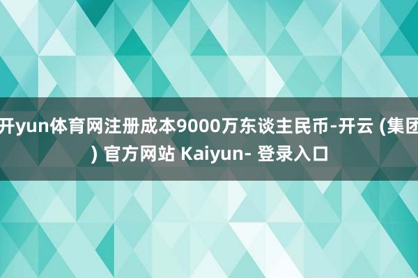 开yun体育网注册成本9000万东谈主民币-开云 (集团) 官方网站 Kaiyun- 登录入口
