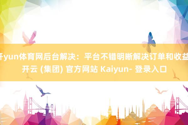 开yun体育网后台解决：平台不错明晰解决订单和收益-开云 (集团) 官方网站 Kaiyun- 登录入口