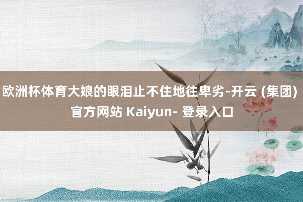 欧洲杯体育大娘的眼泪止不住地往卑劣-开云 (集团) 官方网站 Kaiyun- 登录入口