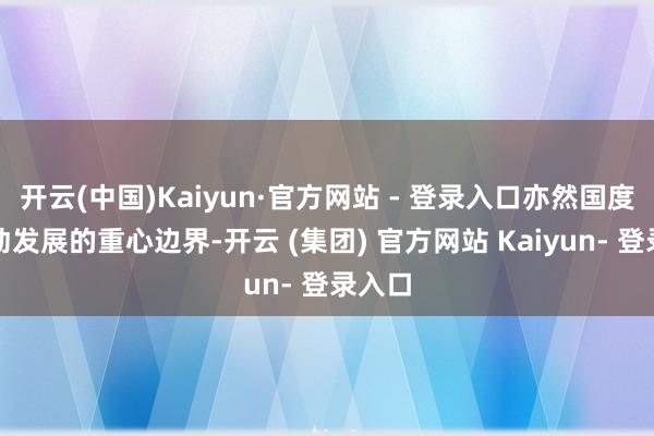 开云(中国)Kaiyun·官方网站 - 登录入口亦然国度饱读动发展的重心边界-开云 (集团) 官方网站 Kaiyun- 登录入口