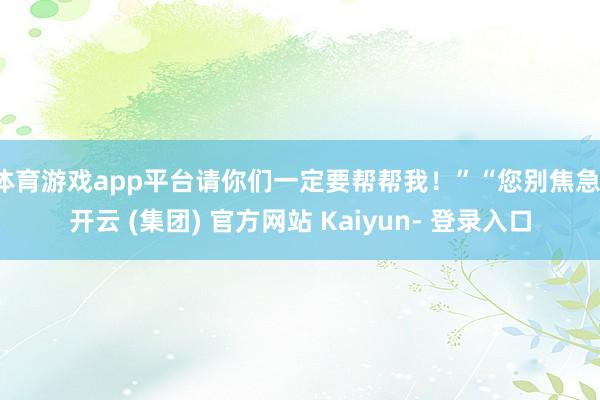 体育游戏app平台请你们一定要帮帮我!”“您别焦急-开云 (集团) 官方网站 Kaiyun- 登录入口