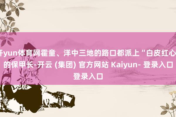 开yun体育网霍童、洋中三地的路口都派上“白皮红心”的保甲长-开云 (集团) 官方网站 Kaiyun- 登录入口