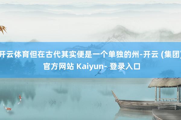 开云体育但在古代其实便是一个单独的州-开云 (集团) 官方网站 Kaiyun- 登录入口