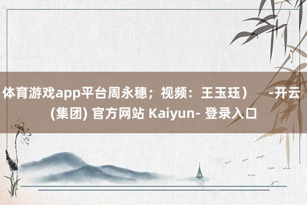体育游戏app平台周永穗；视频：王玉珏）    -开云 (集团) 官方网站 Kaiyun- 登录入口