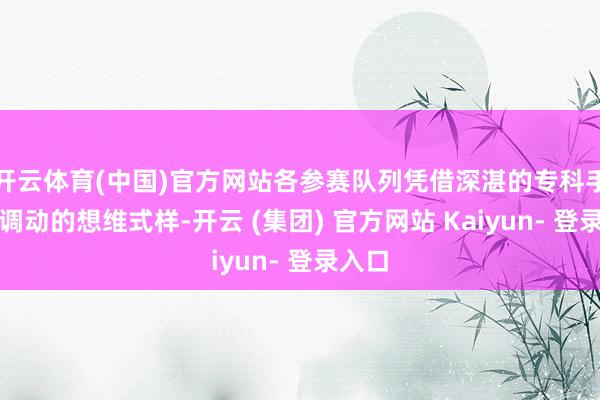 开云体育(中国)官方网站各参赛队列凭借深湛的专科手段和调动的想维式样-开云 (集团) 官方网站 Kaiyun- 登录入口