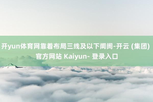 开yun体育网靠着布局三线及以下阛阓-开云 (集团) 官方网站 Kaiyun- 登录入口