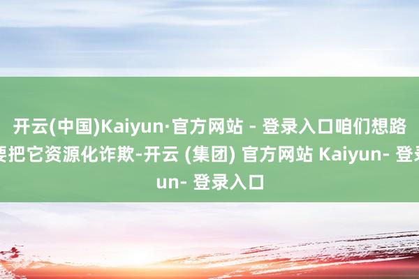 开云(中国)Kaiyun·官方网站 - 登录入口咱们想路照旧要把它资源化诈欺-开云 (集团) 官方网站 Kaiyun- 登录入口