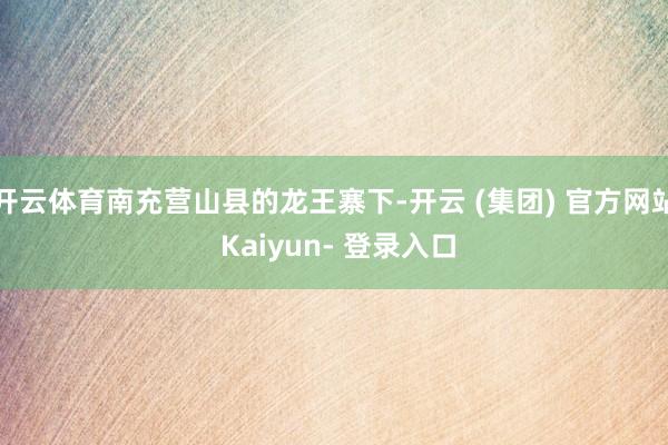 开云体育南充营山县的龙王寨下-开云 (集团) 官方网站 Kaiyun- 登录入口