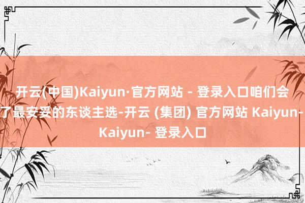 开云(中国)Kaiyun·官方网站 - 登录入口咱们会为您找到了最安妥的东谈主选-开云 (集团) 官方网站 Kaiyun- 登录入口