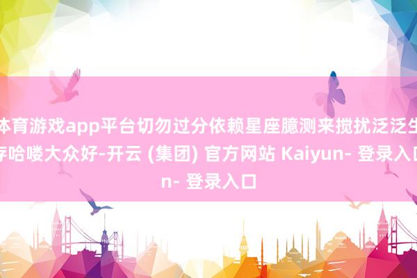 体育游戏app平台切勿过分依赖星座臆测来搅扰泛泛生存哈喽大众好-开云 (集团) 官方网站 Kaiyun- 登录入口