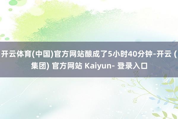 开云体育(中国)官方网站酿成了5小时40分钟-开云 (集团) 官方网站 Kaiyun- 登录入口