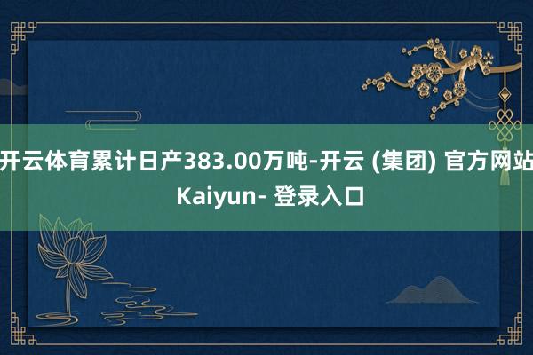 开云体育累计日产383.00万吨-开云 (集团) 官方网站 Kaiyun- 登录入口