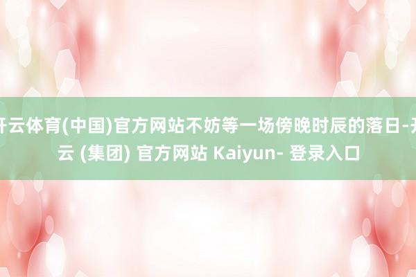 开云体育(中国)官方网站不妨等一场傍晚时辰的落日-开云 (集团) 官方网站 Kaiyun- 登录入口