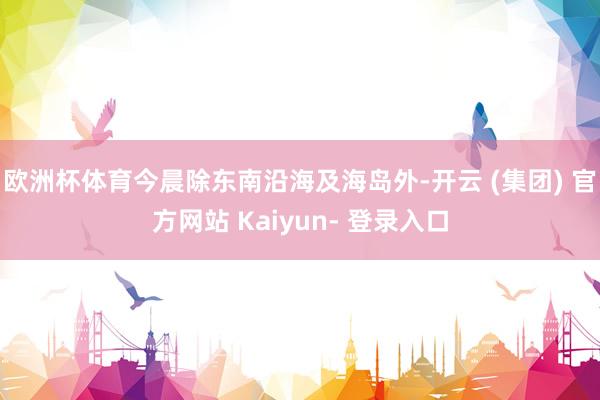 欧洲杯体育今晨除东南沿海及海岛外-开云 (集团) 官方网站 Kaiyun- 登录入口