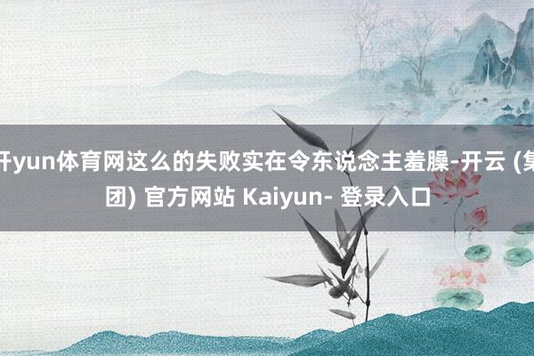 开yun体育网这么的失败实在令东说念主羞臊-开云 (集团) 官方网站 Kaiyun- 登录入口