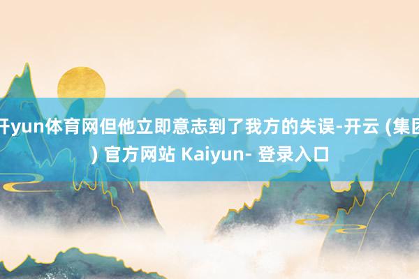 开yun体育网但他立即意志到了我方的失误-开云 (集团) 官方网站 Kaiyun- 登录入口