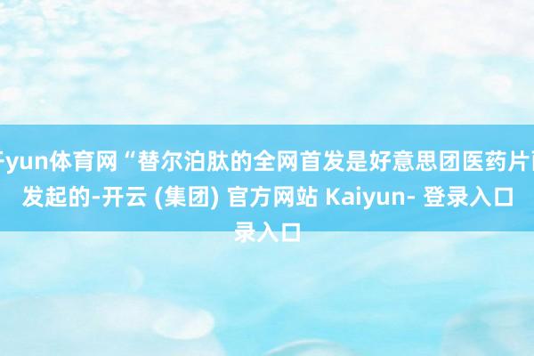 开yun体育网“替尔泊肽的全网首发是好意思团医药片面发起的-开云 (集团) 官方网站 Kaiyun- 登录入口