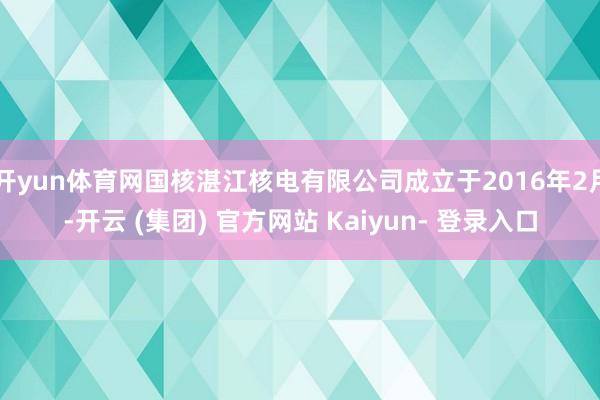 开yun体育网国核湛江核电有限公司成立于2016年2月-开云 (集团) 官方网站 Kaiyun- 登录入口