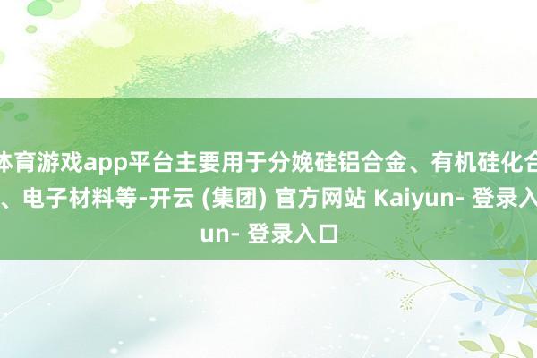 体育游戏app平台主要用于分娩硅铝合金、有机硅化合物、电子材料等-开云 (集团) 官方网站 Kaiyun- 登录入口