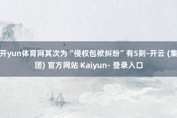 开yun体育网其次为“侵权包袱纠纷”有5则-开云 (集团) 官方网站 Kaiyun- 登录入口