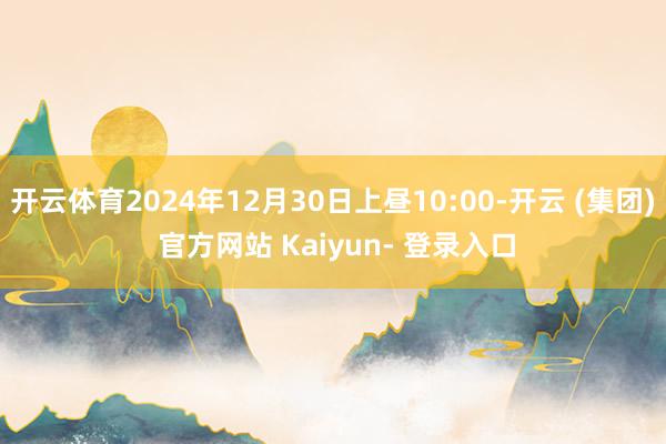 开云体育2024年12月30日上昼10:00-开云 (集团) 官方网站 Kaiyun- 登录入口