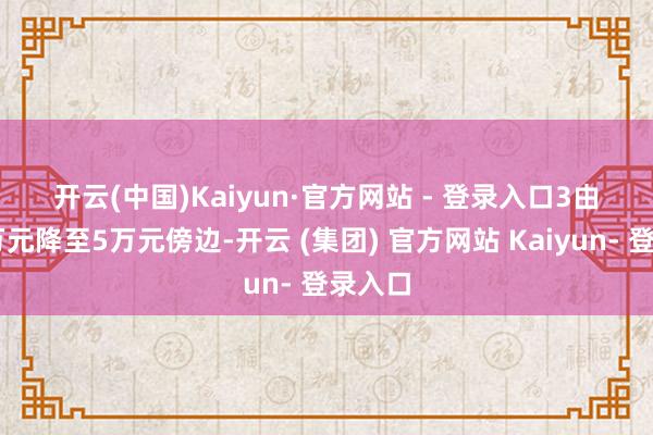 开云(中国)Kaiyun·官方网站 - 登录入口　　3　　由20多万元降至5万元傍边-开云 (集团) 官方网站 Kaiyun- 登录入口