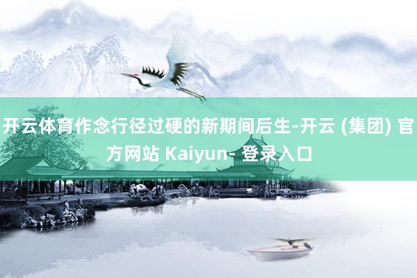开云体育作念行径过硬的新期间后生-开云 (集团) 官方网站 Kaiyun- 登录入口