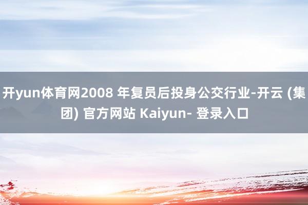 开yun体育网2008 年复员后投身公交行业-开云 (集团) 官方网站 Kaiyun- 登录入口