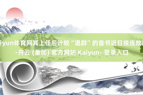开yun体育网其上任后计较“退群”的音书近日接连放出-开云 (集团) 官方网站 Kaiyun- 登录入口