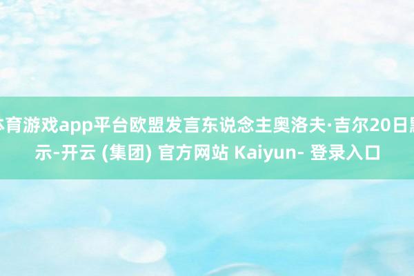 体育游戏app平台欧盟发言东说念主奥洛夫·吉尔20日默示-开云 (集团) 官方网站 Kaiyun- 登录入口