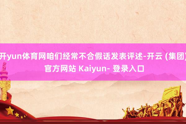 开yun体育网咱们经常不合假话发表评述-开云 (集团) 官方网站 Kaiyun- 登录入口