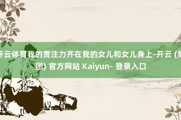 开云体育我的贯注力齐在我的女儿和女儿身上-开云 (集团) 官方网站 Kaiyun- 登录入口